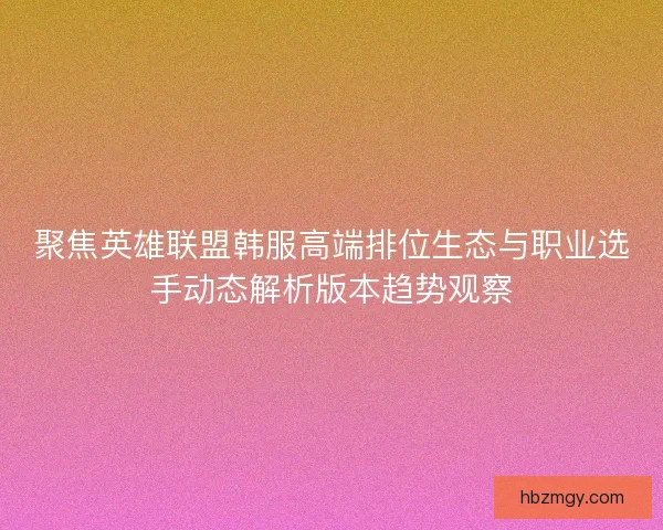 聚焦英雄联盟韩服高端排位生态与职业选手动态解析版本趋势观察