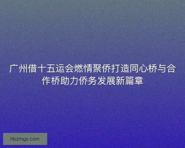 广州借十五运会燃情聚侨打造同心桥与合作桥助力侨务发展新篇章
