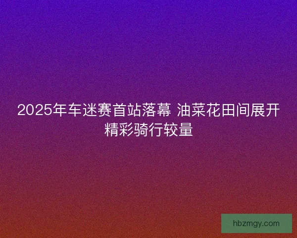 2025年车迷赛首站落幕 油菜花田间展开精彩骑行较量