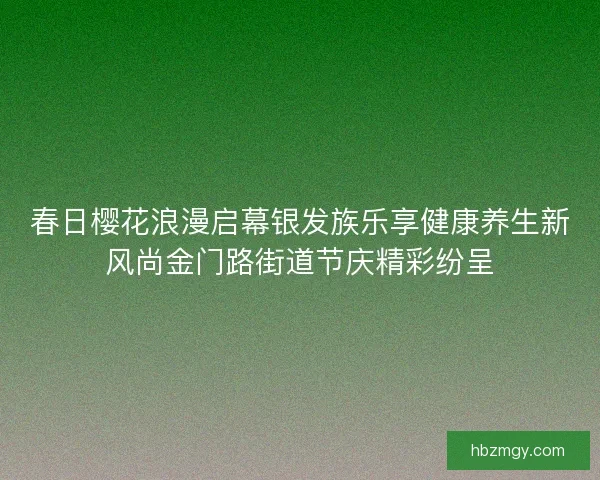 春日樱花浪漫启幕银发族乐享健康养生新风尚金门路街道节庆精彩纷呈
