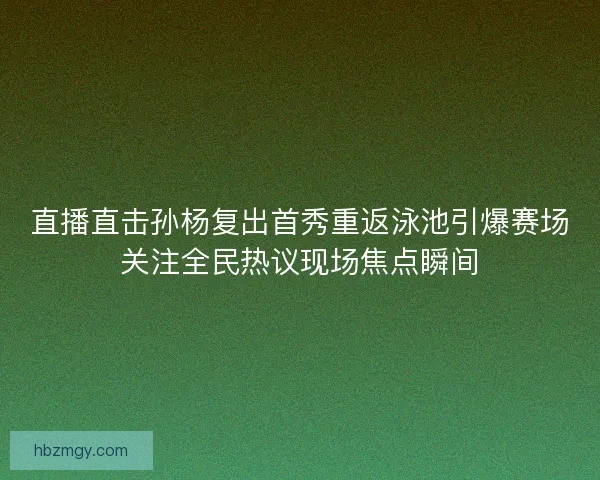 直播直击孙杨复出首秀重返泳池引爆赛场关注全民热议现场焦点瞬间