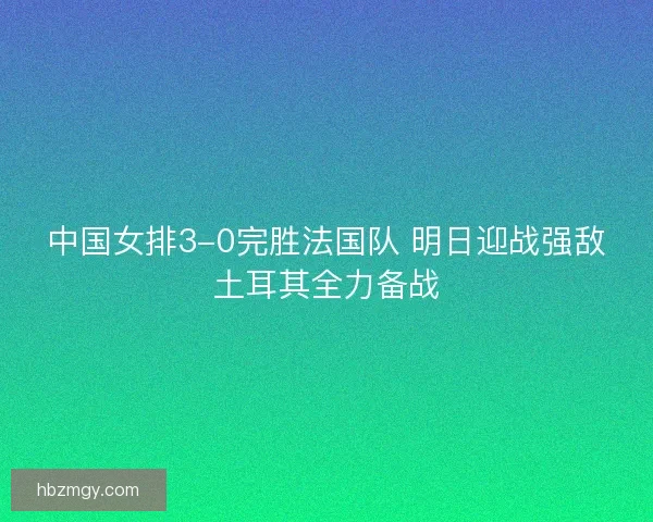 中国女排3-0完胜法国队 明日迎战强敌土耳其全力备战