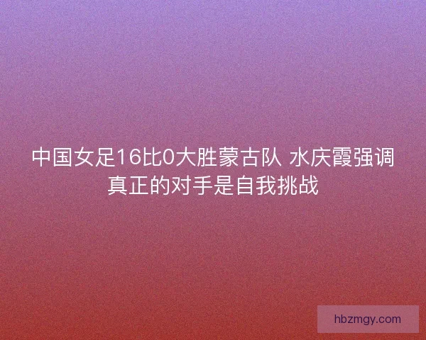 中国女足16比0大胜蒙古队 水庆霞强调真正的对手是自我挑战