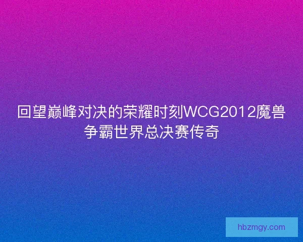 回望巅峰对决的荣耀时刻WCG2012魔兽争霸世界总决赛传奇