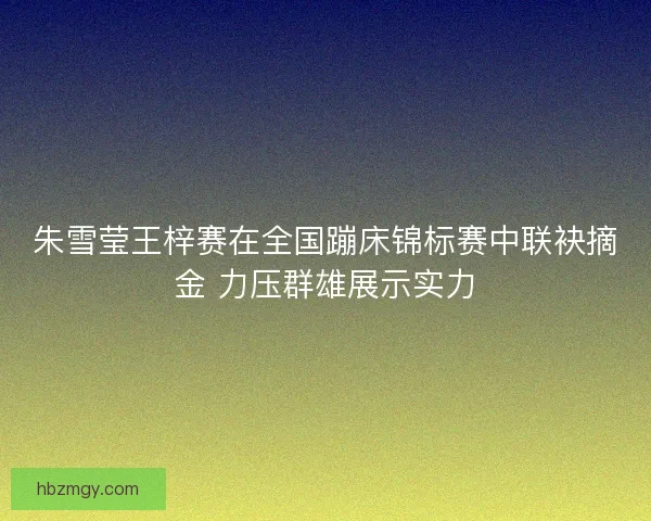 朱雪莹王梓赛在全国蹦床锦标赛中联袂摘金 力压群雄展示实力